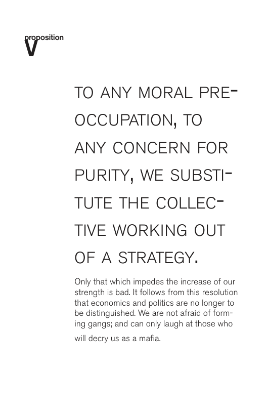 TO ANY MORAL PRE- OCCUPATION, TO ANY CONCERN FOR PURITY, WE SUBSTI- TUTE THE COLLEC- TIVE WORKING OUT OF A STRATEGY. Only that which impedes the increase of our strength is bad. It follows from this resolution that economics and politics are no longer to be distinguished. We are not afraid of form- ing gangs; and can only laugh at those who will decry us as a mafia.
